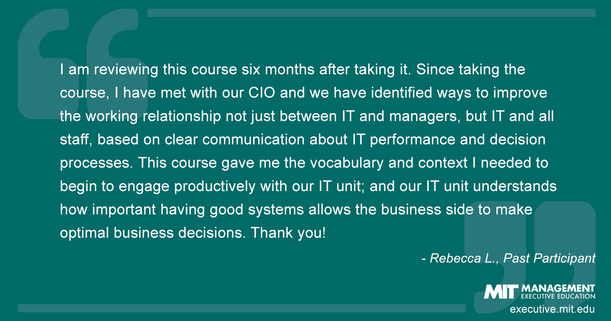 I am reviewing this course six months after taking it. Since taking the course, I have met with our CIO and we have identified ways to improve the working relationship not just between IT and managers, but IT and all staff, based on clear communication about IT performance and decision processes. This course gave me the vocabulary and context I needed to begin to engage productively with our IT unit; and our IT unit understands how important having good systems allows the business side to make optimal business decisions. Thank you!